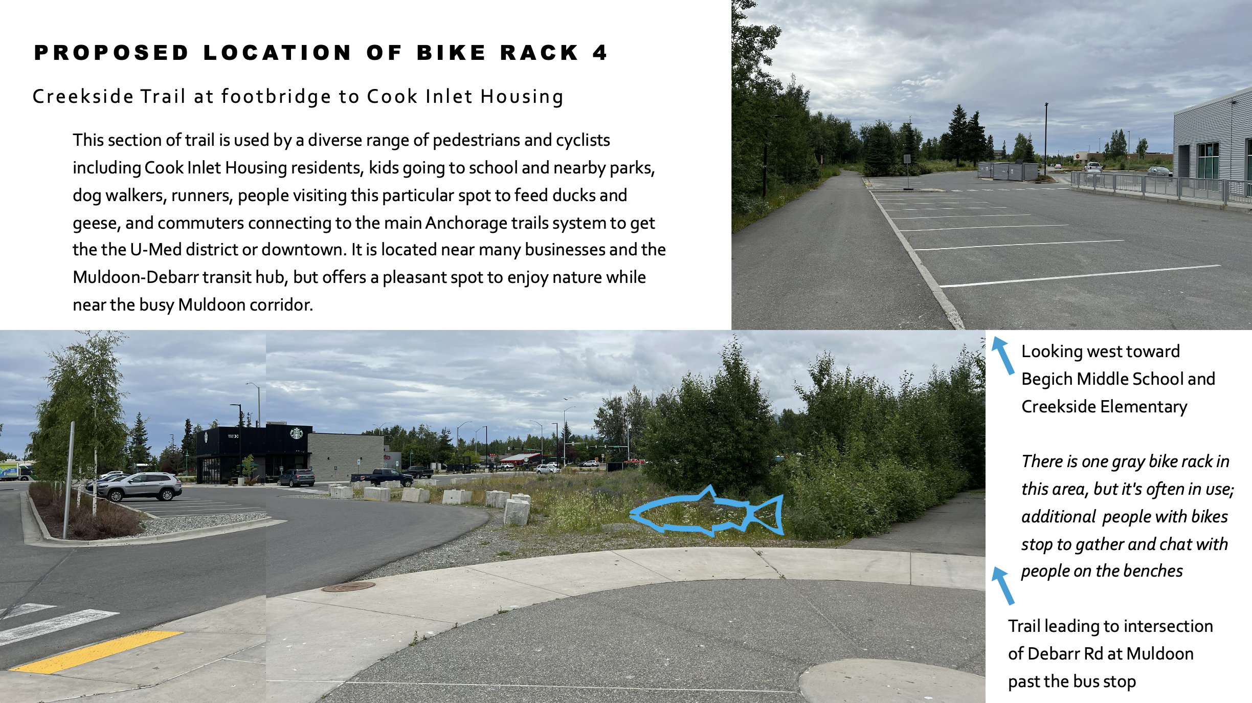 PROPOSED LOCATION OF BIKE RACK 4
Creekside Trail at footbridge to Cook Inlet Housing.
This section of trail is used by a diverse range of pedestrians and cyclists including Cook Inlet Housing residents, kids going to school and nearby parks, dog walkers, runners, people visiting this particular spot to feed ducks and geese, and commuters connecting to the main Anchorage trails system to get the the U-Med district or downtown. It is located near many businesses and the Muldoon-Debarr transit hub, but offers a pleasant spot to enjoy nature while near the busy Muldoon corridor.