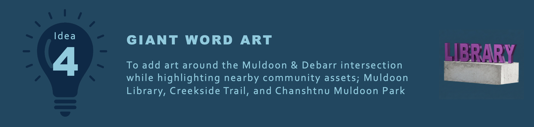 GIANT WORD ART
To add art around the Muldoon & Debarr intersection while highlighting the nearby community assets; Muldoon Library, Creekside Trail, and Chanshtnu Muldoon Park